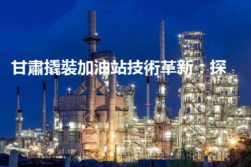 甘肅撬裝加油站技術革新：探索以后化工廠拆除的創(chuàng)新處理方案！